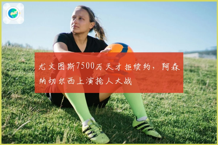 尤文图斯7500万天才拒续约，阿森纳切尔西上演抢人大战