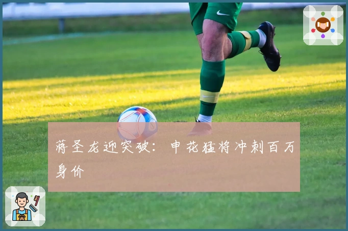 蒋圣龙迎突破：申花猛将冲刺百万身价