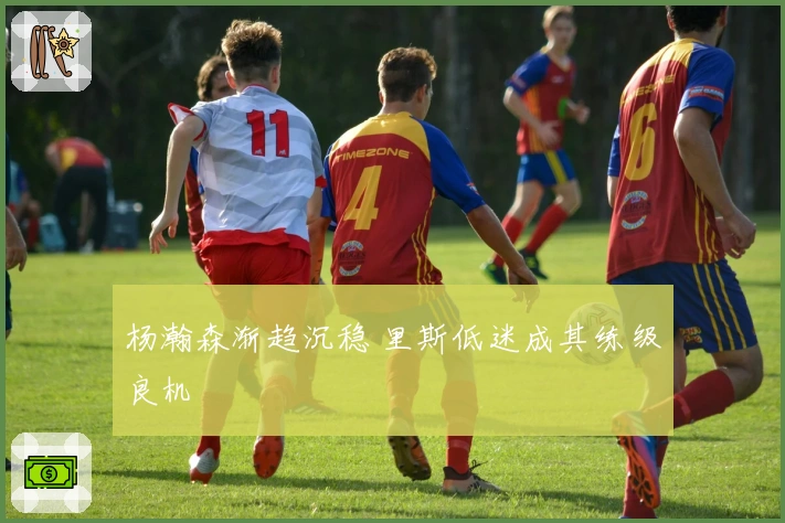 杨瀚森渐趋沉稳 里斯低迷成其练级良机