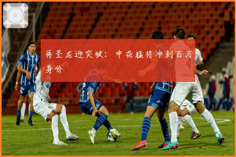 蒋圣龙迎突破：申花猛将冲刺百万身价