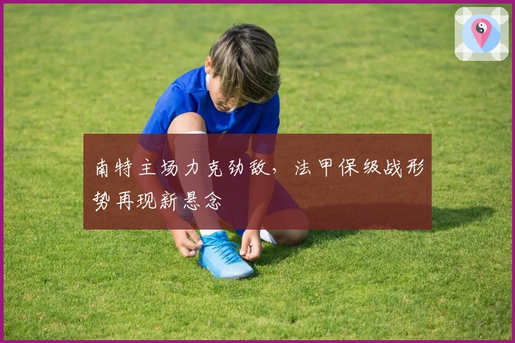 南特主场力克劲敌，法甲保级战形势再现新悬念