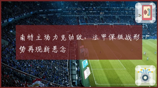 南特主场力克劲敌，法甲保级战形势再现新悬念